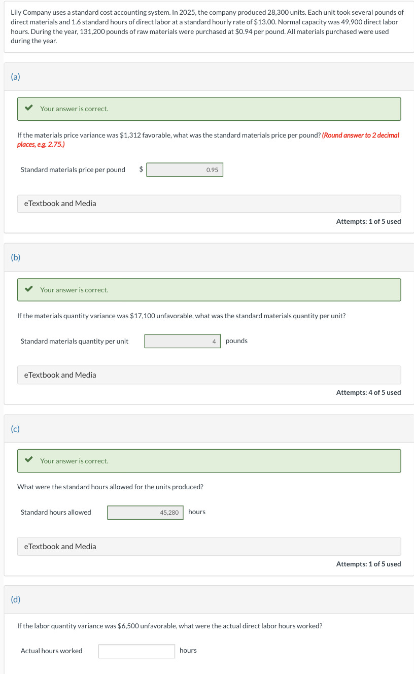 Lily Company uses a standard cost accounting system. In 2025, the company produced 28,300 units. Each unit took several pounds of
direct materials and 1.6 standard hours of direct labor at a standard hourly rate of $13.00. Normal capacity was 49,900 direct labor
hours. During the year, 131,200 pounds of raw materials were purchased at $0.94 per pound. All materials purchased were used
during the year.
(a)
If the materials price variance was $1,312 favorable, what was the standard materials price per pound? (Round answer to 2 decimal
places, e.g. 2.75.)
(b)
Your answer is correct.
Standard materials price per pound $
(c)
eTextbook and Media
Your answer is correct.
If the materials quantity variance was $17,100 unfavorable, what was the standard materials quantity per unit?
Standard materials quantity per unit
(d)
eTextbook and Media
Your answer is correct.
What were the standard hours allowed for the units produced?
Standard hours allowed
eTextbook and Media
45,280 hours
Actual hours worked
0.95
If the labor quantity variance was $6,500 unfavorable, what were the actual direct labor hours worked?
hours
4 pounds
Attempts: 1 of 5 used
Attempts: 4 of 5 used
Attempts: 1 of 5 used