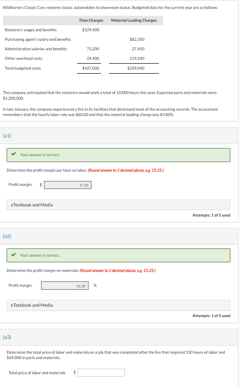 Wildhorse's Classic Cars restores classic automobiles to showroom status. Budgeted data for the current year are as follows:
Restorers' wages and benefits
Purchasing agent's salary and benefits
Administrative salaries and benefits
Other overhead costs
Total budgeted costs
(a1)
Your answer is correct.
Profit margin $
eTextbook and Media
(a2)
The company anticipated that the restorers would work a total of 10,000 hours this year. Expected parts and materials were
$1,200,000.
In late January, the company experienced a fire in its facilities that destroyed most of the accounting records. The accountant
remembers that the hourly labor rate was $60.00 and that the material loading charge was 83.80%.
Your answer is correct.
Time Charges Material Loading Charges
Profit margin
(a3)
$329,400
Determine the profit margin per hour on labor. (Round answer to 2 decimal places, e.g. 15.25.)
eTextbook and Media
73,200
24,400
$427,000
Total price of labor and materials $
Determine the profit margin on materials. (Round answer to 2 decimal places, e.g. 15.25.)
$82,350
17.30
56.38
27,450
219,240
$329,040
%
Attempts: 1 of 5 used
Attempts: 1 of 5 used
Determine the total price of labor and materials on a job that was completed after the fire that required 150 hours of labor and
$69,000 in parts and materials.