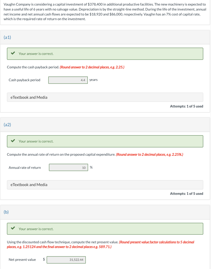 Vaughn Company is considering a capital investment of $378,400 in additional productive facilities. The new machinery is expected to
have a useful life of 6 years with no salvage value. Depreciation is by the straight-line method. During the life of the investment, annual
net income and net annual cash flows are expected to be $18,920 and $86,000, respectively. Vaughn has an 7% cost of capital rate,
which is the required rate of return on the investment.
(a1)
Compute the cash payback period. (Round answer to 2 decimal places, e.g. 2.25.)
Your answer is correct.
Cash payback period
(a2)
eTextbook and Media
(b)
Your answer is correct.
Annual rate of return
Compute the annual rate of return on the proposed capital expenditure. (Round answer to 2 decimal places, e.g. 2.25%.)
eTextbook and Media
Your answer is correct.
4.4 years
Net present value $
10 %
Attempts: 1 of 5 used
Using the discounted cash flow technique, compute the net present value. (Round present value factor calculations to 5 decimal
places, e.g. 1.25124 and the final answer to 2 decimal places e.g. 589.71.)
31,522.44
Attempts: 1 of 5 used