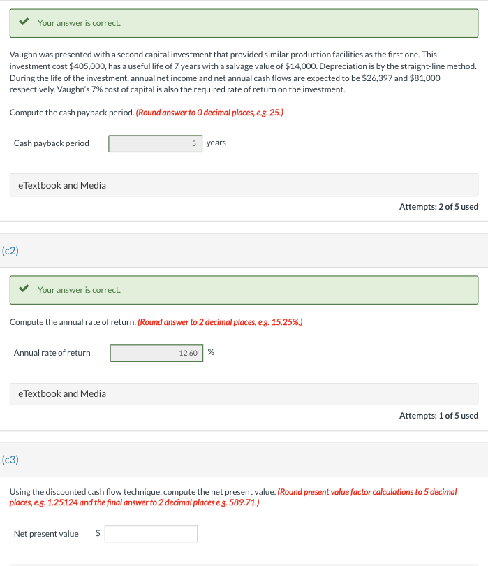 Vaughn was presented with a second capital investment that provided similar production facilities as the first one. This
investment cost $405,000, has a useful life of 7 years with a salvage value of $14,000. Depreciation is by the straight-line method.
During the life of the investment, annual net income and net annual cash flows are expected to be $26,397 and $81,000
respectively. Vaughn's 7% cost of capital is also the required rate of return on the investment.
Compute the cash payback period. (Round answer to O decimal places, e.g. 25.)
Your answer is correct.
Cash payback period
eTextbook and Media
(c2)
Your answer is correct.
Compute the annual rate of return. (Round answer to 2 decimal places, e.g. 15.25%.)
Annual rate of return
(C3)
eTextbook and Media
5 years
Net present value
12.60 %
Attempts: 2 of 5 used
Attempts: 1 of 5 used
Using the discounted cash flow technique, compute the net present value. (Round present value factor calculations to 5 decimal
places, e.g. 1.25124 and the final answer to 2 decimal places e.g. 589.71.)