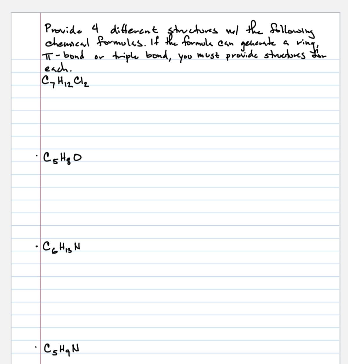 Provide 4 different structures w/ the following
chemical formulas. If the formula can generate
a ring,
π-bond or triple bond, you must provide structures for
each.
Cy H12 Cl₂
· C5 H80
- CG HIS N
•
· Cs Hq N