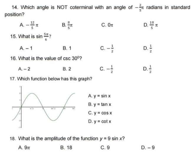 14. Which angle is NOT coterminal with an angle of -m radians in standard
position?
A. -*
B.
C. On
D. n
D.*
15. What is sin ?
В. 1
C. -
!
A. – 1
D.
16. What is the value of csc 30°?
В. 2
D.
A. – 2
C.
17. Which function below has this graph?
A. y = sin x
B. y = tan x
C. y = cos x
D. y = cot x
18. What is the amplitude of the function y = 9 sin x?
A. 9n
В. 18
C. 9
D. - 9
