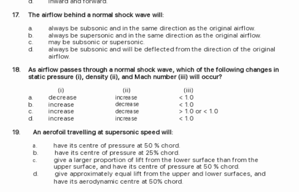 17. The airflow behind a normal shock wave will:
a.
always be subsonic and in the same direction as the original airflow.
b.
always be supersonic and in the same direction as the original airflow.
C.
d.
always be subsonic and will be deflected from the direction of the original
airflow.
18. As airflow passes through a normal shock wave, which of the following changes in
static pressure (i), density (ii), and Mach number (ii) will occur?
(iii)
< 1.0
< 1.0
> 1.0 or < 1.0
< 1.0
(i)
decrease
(ii)
increa se
a.
b.
increase
decrea se
increase
decrea se
C.
d.
increase
increa se
19.
An aerofoil travelling at supersonic speed will:
a.
have its centre of pressure at 50 % chord.
have its centre of pressure at 25% chord.
give a larger proportion of lift from the lower surface than from the
upper surface, and have its centre of pressure at 50 % chord.
give approximately equal lift from the upper and lower surfaces, and
have its aerodynamic centre at 50% chord.
b.
C.
d.
P.
