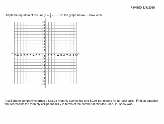 REVISED 2/4/2020
Graph the equation of the line y =x -2 on the graph below. Show work.
10
9
10-9 -8-7-6-5-4-3-2-11
2 3 4567 8 9 10
-2
-3
-6
-구
-8
-9
A cell phone company charges a $12.95 monthly service fee and $0.03 per minute for all local calls. Find an equation
that represents the monthly cell phone bill y in terms of the number of minutes used, x. Show work.
