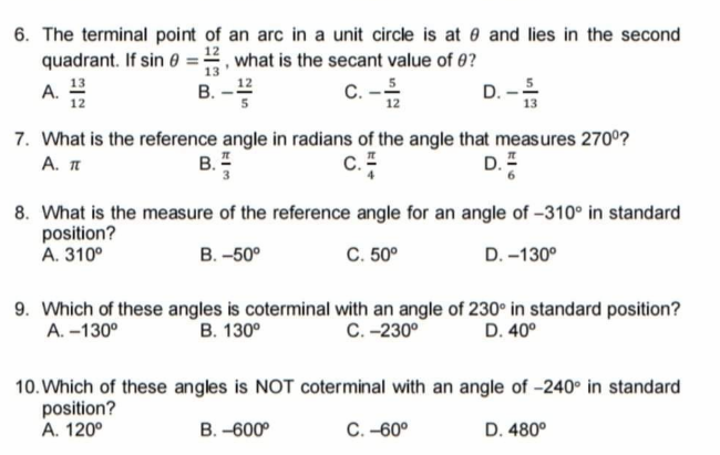 6. The terminal point of an arc in a unit circle is at 0 and lies in the second
quadrant. If sin 0 ==, what is the secant value of 0?
A. 13
12
В. -12
C. -5
D. -
7. What is the reference angle in radians of the angle that measures 270°?
А. п
В.
c.
D.
8. What is the measure of the reference angle for an angle of -310° in standard
position?
A. 310°
В. -50°
C. 50°
D. -130°
9. Which of these angles is coterminal with an angle of 230° in standard position?
A. -130°
В. 130°
С. -230°
D. 40°
10. Which of these angles is NOT coterminal with an angle of -240° in standard
position?
A. 120°
В. -600°
C. -60°
D. 480°
