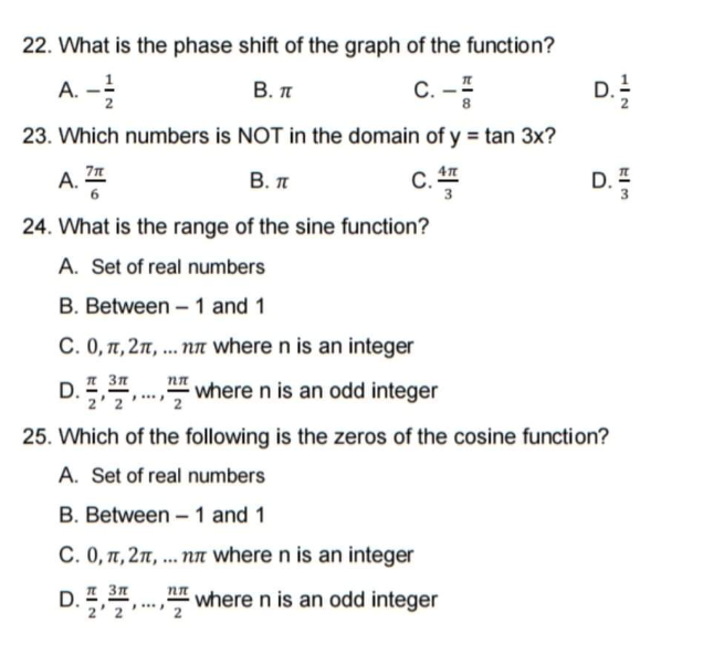 22. What is the phase shift of the graph of the function?
A. -
В. п
C. –I
D.
23. Which numbers is NOT in the domain of y = tan 3x?
В. п
AT
С.
D. I
A.
3
24. What is the range of the sine function?
A. Set of real numbers
B. Between – 1 and 1
C. 0, 1, 2n, ... nn where n is an integer
D.",., where n is an odd integer
I 3n
2' 2
25. Which of the following is the zeros of the cosine function?
A. Set of real numbers
B. Between – 1 and 1
C. 0, T, 2n, .. nn where n is an integer
D. ,,.., where n is an odd integer
2' 2
2
