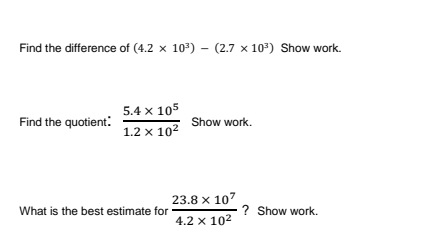 Find the difference of (4.2 x 10) – (2.7 x 107) Show work.
5.4 x 105
Find the quotient:
Show work.
1.2 x 102
23.8 x 107
What is the best estimate for
? Show work.
4.2 x 102
