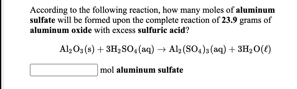 According to the following reaction, how many moles of aluminum
sulfate will be formed upon the complete reaction of 23.9 grams of
aluminum oxide with excess sulfuric acid?
Al, O3 (s) + 3H,SO4 (aq) → Al (SO4)3(aq) + 3H2O(l)
mol aluminum sulfate
