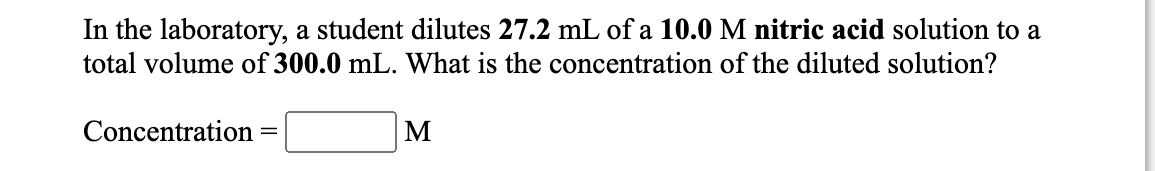 In the laboratory, a student dilutes 27.2 mL of a 10.0 M nitric acid solution to a
total volume of 300.0 mL. What is the concentration of the diluted solution?
Concentration
M
