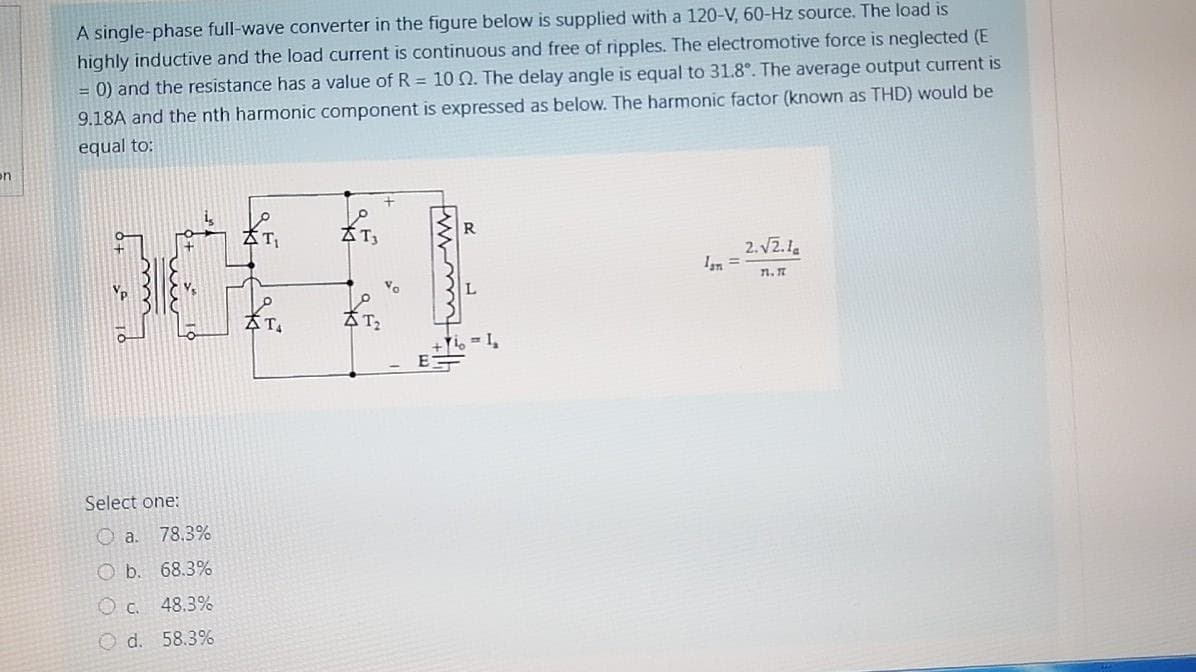 A single-phase full-wave converter in the figure below is supplied with a 120-V, 60-Hz source. The load is
highly inductive and the load current is continuous and free of ripples. The electromotive force is neglected (E
= 0) and the resistance has a value of R = 10 Q. The delay angle is equal to 31.8°. The average output current is
9.18A and the nth harmonic component is expressed as below. The harmonic factor (known as THD) would be
equal to:
on
2. V2.1a
%3D
7n. 7
Ti, = I,
Select one:
O a. 78.3%
O b. 68.3%
O c. 48.3%
O d. 58.3%
