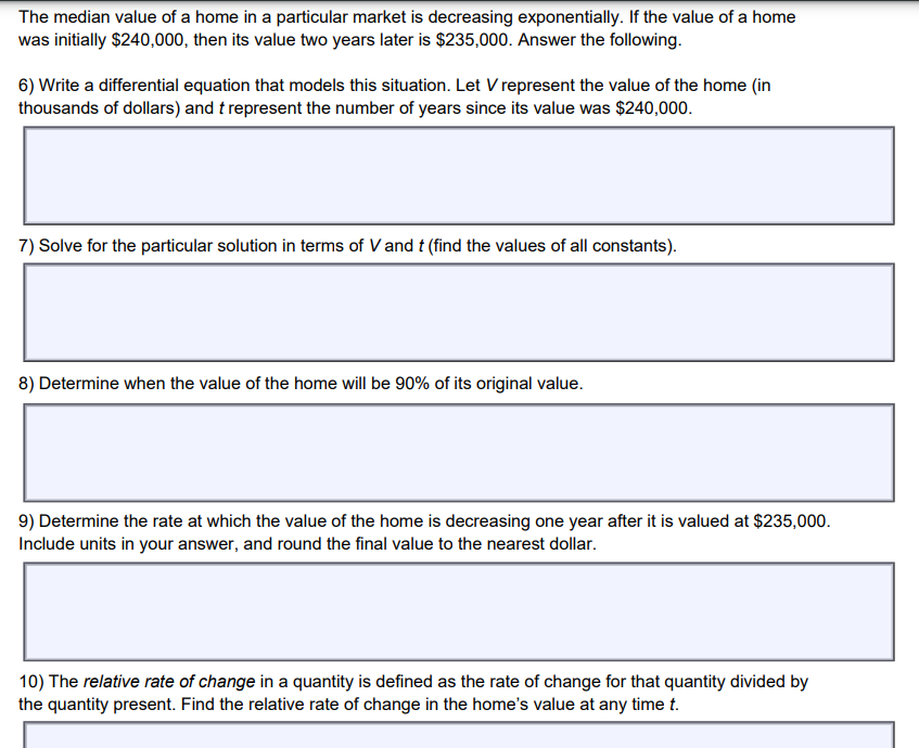 The median value of a home in a particular market is decreasing exponentially. If the value of a home
was initially $240,000, then its value two years later is $235,000. Answer the following.
6) Write a differential equation that models this situation. Let V represent the value of the home (in
thousands of dollars) and t represent the number of years since its value was $240,000.
7) Solve for the particular solution in terms of V and t (find the values of all constants).
8) Determine when the value of the home will be 90% of its original value.
9) Determine the rate at which the value of the home is decreasing one year after it is valued at $235,000.
Include units in your answer, and round the final value to the nearest dollar.
10) The relative rate of change in a quantity is defined as the rate of change for that quantity divided by
the quantity present. Find the relative rate of change in the home's value at any time t.