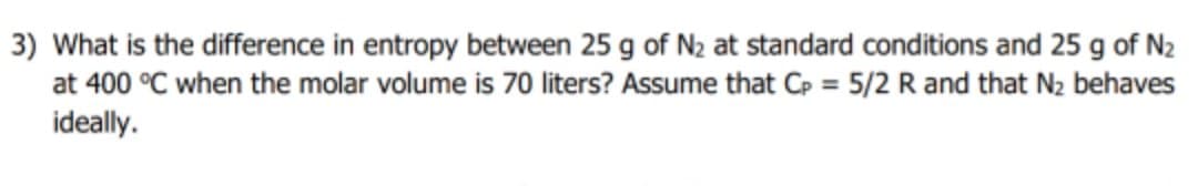 3) What is the difference in entropy between 25 g of N2 at standard conditions and 25 g of N2
at 400 °C when the molar volume is 70 liters? Assume that Cp = 5/2 R and that N2 behaves
ideally.
