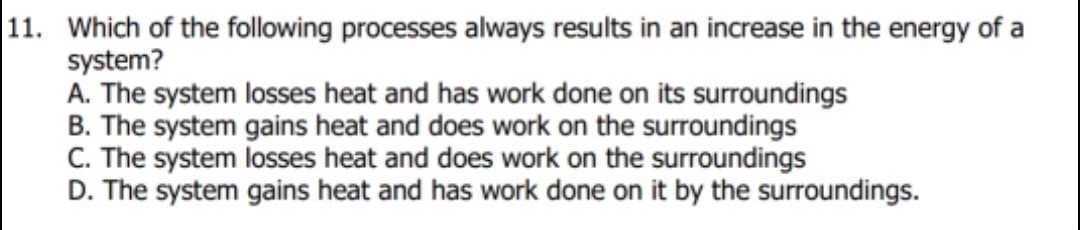 11. Which of the following processes always results in an increase in the energy of a
system?
A. The system losses heat and has work done on its surToundings
B. The system gains heat and does work on the surroundings
C. The system losses heat and does work on the surroundings
D. The system gains heat and has work done on it by the surroundings.
