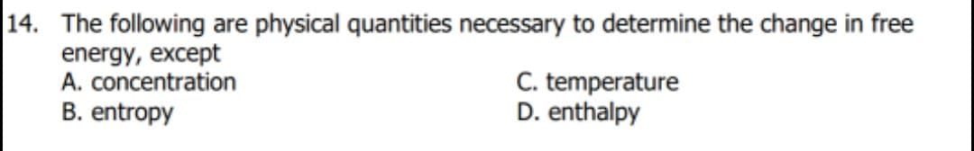 14. The following are physical quantities necessary to determine the change in free
energy, except
A. concentration
B. entropy
C. temperature
D. enthalpy
