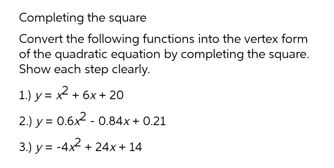 Completing the square
Convert the following functions into the vertex form
of the quadratic equation by completing the square.
Show each step clearly.
1.) y = x2
+ 6x + 20
2.) y = 0.6x - 0.84x + 0.21
3.) y = -4x2 + 24x + 14
