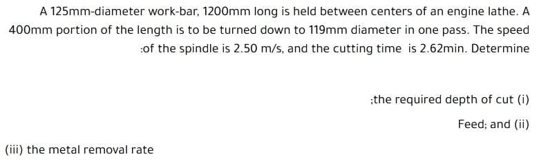 A 125mm-diameter work-bar, 1200mm long is held between centers of an engine lathe. A
400mm portion of the length is to be turned down to 119mm diameter in one pass. The speed
:of the spindle is 2.50 m/s, and the cutting time is 2.62min. Determine
:the required depth of cut (i)
Feed; and (ii)
(iii) the metal removal rate
