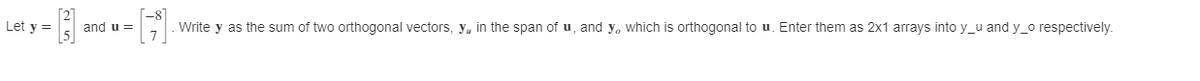 Let y =
and u =
Write y as the sum of two orthogonal vectors, y, in the span of u, and y, which is orthogonal to u. Enter them as 2x1 arrays into y_u and y_o respectively.
