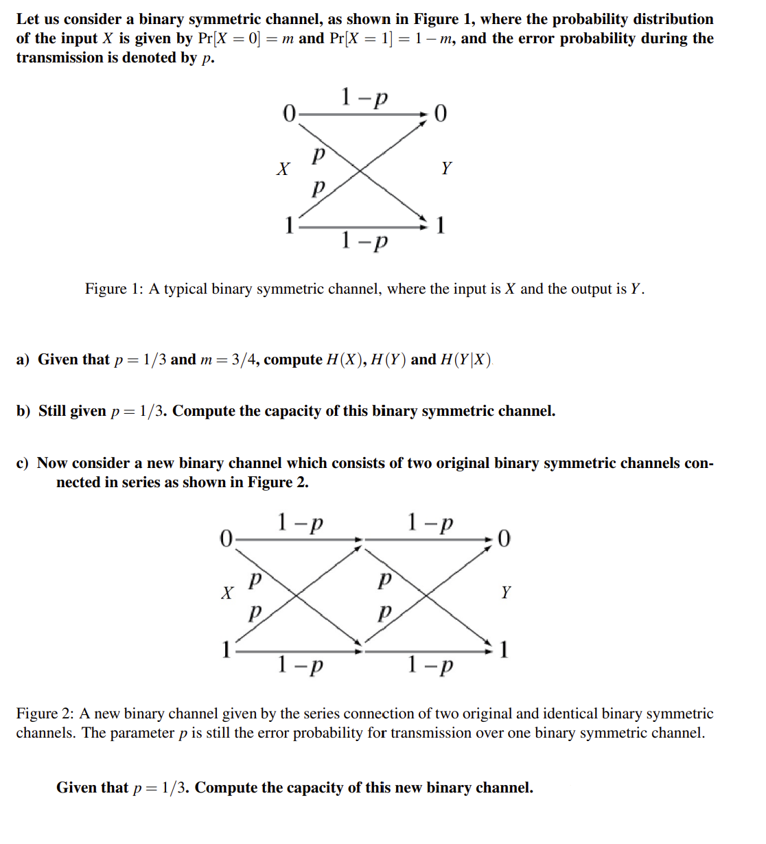 Let us consider a binary symmetric channel, as shown in Figure 1, where the probability distribution
of the input X is given by Pr[X=0] = m and Pr[X = 1] = 1 - m, and the error probability during the
transmission is denoted by p.
1-p
0
0
X
X
р
P
1-p
Figure 1: A typical binary symmetric channel, where the input is X and the output is Y.
р
1
a) Given that p = 1/3 and m = 3/4, compute H(X), H (Y) and H(Y|X).
b) Still given p = 1/3. Compute the capacity of this binary symmetric channel.
0
c) Now consider a new binary channel which consists of two original binary symmetric channels con-
nected in series as shown in Figure 2.
1-p
Y
1
P
P
1-p
0
Y
1-p
1-p
Figure 2: A new binary channel given by the series connection of two original and identical binary symmetric
channels. The parameter p is still the error probability for transmission over one binary symmetric channel.
1
Given that p = 1/3. Compute the capacity of this new binary channel.