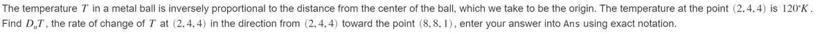 The temperature T in a metal ball is inversely proportional to the distance from the center of the ball, which we take to be the origin. The temperature at the point (2,4, 4) is 120°K.
Find D„T , the rate of change of T at (2,4,4) in the direction from (2,4, 4) toward the point (8, 8, 1), enter your answer into Ans using exact notation.
