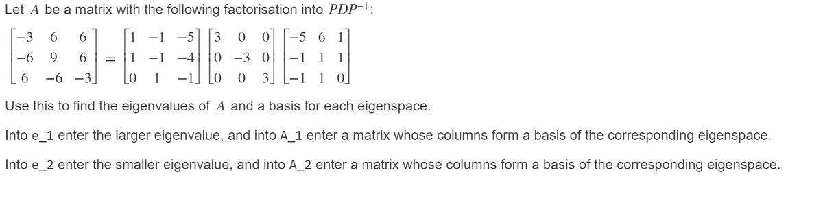 Let A be a matrix with the following factorisation into PDP-l:
-3
6.
6.
-1
-5 6 1
-6
9.
6.
-1
-4
-3
-1
1
1
6.
-6
-3
3.
1
Use this to find the eigenvalues of A and a basis for each eigenspace.
Into e_1 enter the larger eigenvalue, and into A_1 enter a matrix whose columns form a basis of the corresponding eigenspace.
Into e_2 enter the smaller eigenvalue, and into A_2 enter a matrix whose columns form a basis of the corresponding eigenspace.
