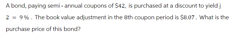 A bond, paying semi-annual coupons of $42, is purchased at a discount to yield j
2 = 9%. The book value adjustment in the 8th coupon period is $8.07. What is the
purchase price of this bond?