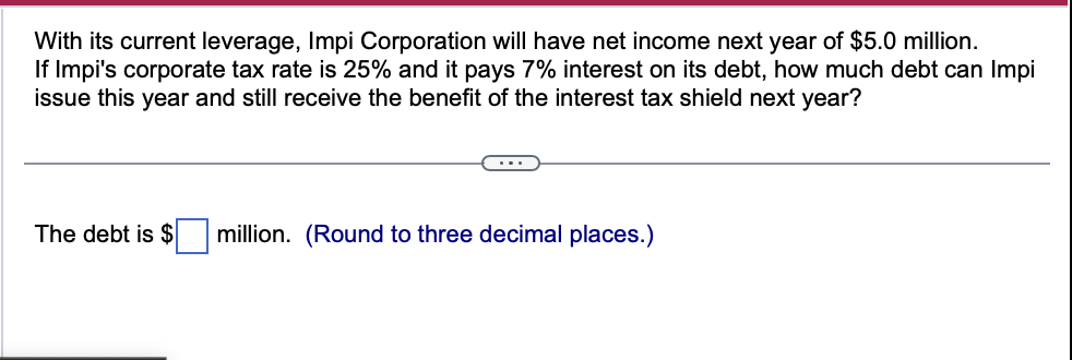 With its current leverage, Impi Corporation will have net income next year of $5.0 million.
If Impi's corporate tax rate is 25% and it pays 7% interest on its debt, how much debt can Impi
issue this year and still receive the benefit of the interest tax shield next year?
The debt is $
million. (Round to three decimal places.)