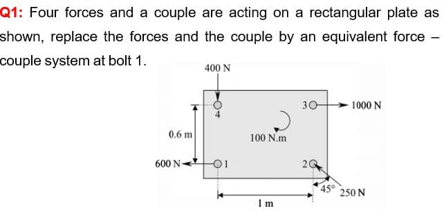 Q1: Four forces and a couple are acting on a rectangular plate as
shown, replace the forces and the couple by an equivalent force -
couple system at bolt 1.
400 N
30
1000 N
0.6 m
100 N.m
600 N-
-01
20
45°
250 N
I m
