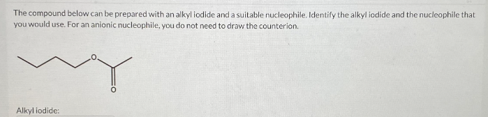 The compound below can be prepared with an alkyl iodide and a suitable nucleophile. Identify the alkyl iodide and the nucleophile that
you would use. For an anionic nucleophile, you do not need to draw the counterion.
Alkyl iodide: