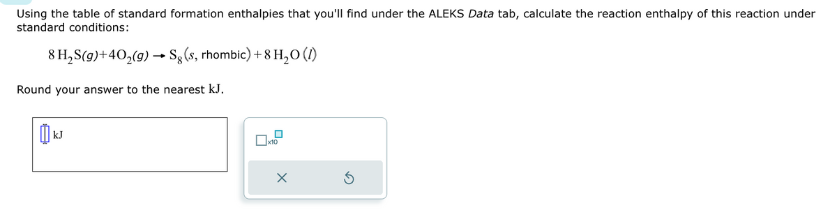 Using the table of standard formation enthalpies that you'll find under the ALEKS Data tab, calculate the reaction enthalpy of this reaction under
standard conditions:
8 H₂S(g)+40₂(g) → Sg (s, rhombic) + 8 H₂O (1)
Round your answer to the nearest kJ.
KJ
☐
x10
X
S