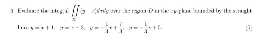 6. Evaluate the integral (y-x)dady over the region D in the ry-plane bounded by the straight
D
1
lines y = x + 1, y = x-3, y = -x +
1 7
3 3'
y=--
3
+5.
[5]