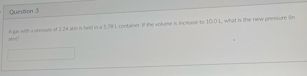 Question 3
A gas with a pressure of 2.24 atm is held in a 5.78 L container. If the volume is increase to 10.0 L, what is the new pressure (in
atm)?