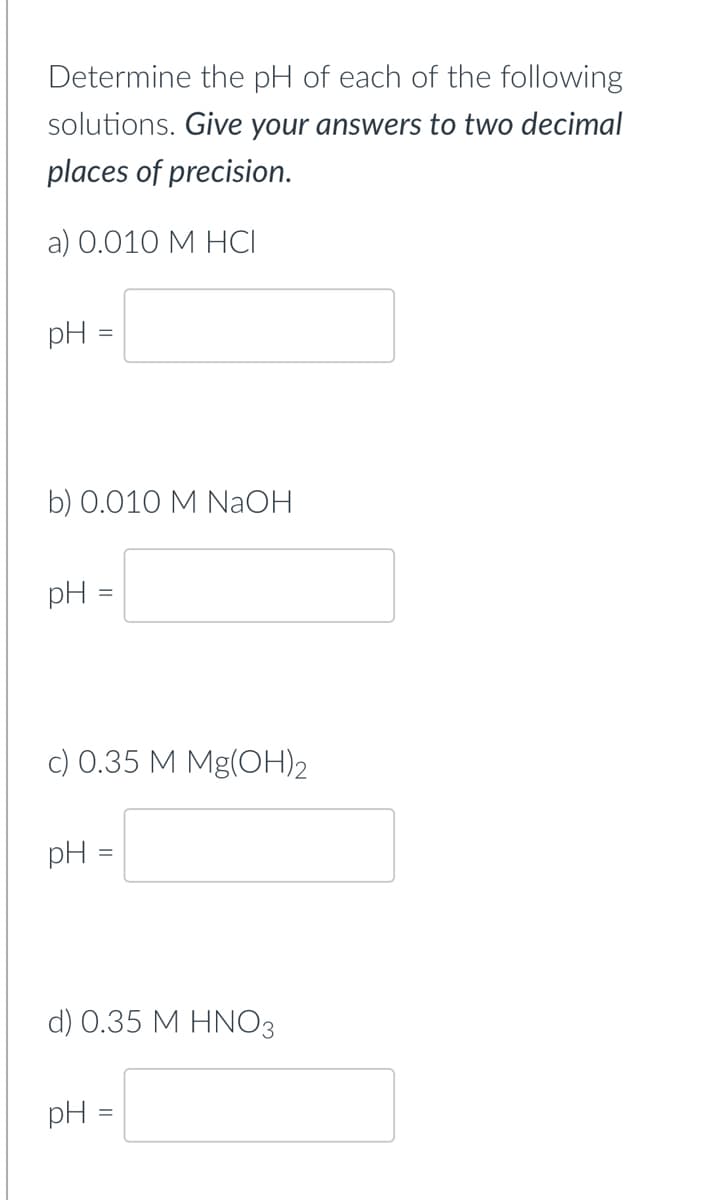 Determine the pH of each of the following
solutions. Give your answers to two decimal
places of precision.
a) 0.010 M HCI
pH =
b) 0.010 M NaOH
pH
c) 0.35 M Mg(OH)2
pH =
d) 0.35 M HNO3
pH