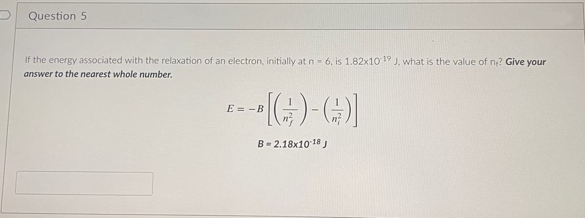 Question 5
If the energy associated with the relaxation of an electron, initially at n = 6, is 1.82x10-19 J, what is the value of ne? Give your
answer to the nearest whole number.
--[(G)-()]
B= 2.18x10-18 J
E B