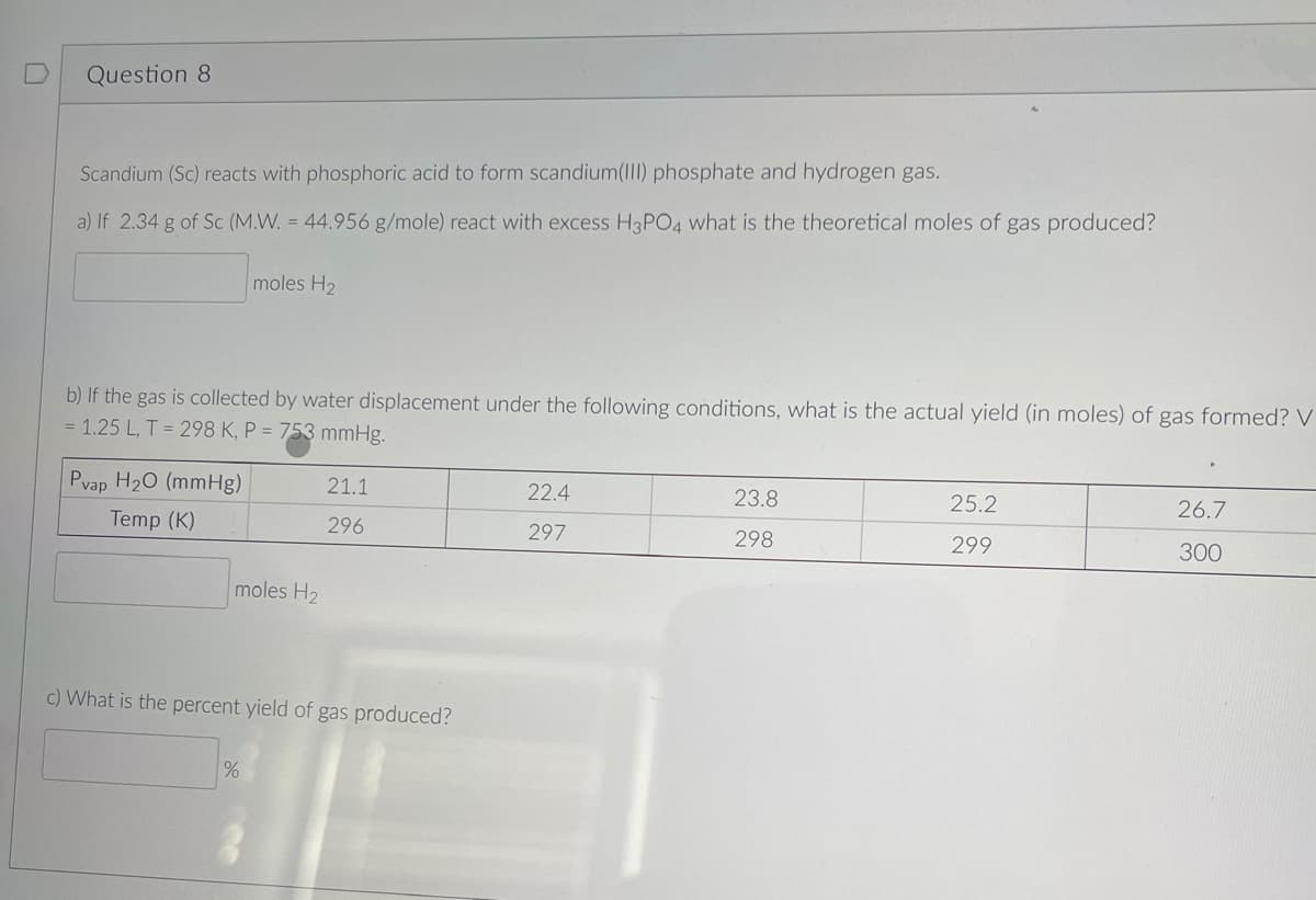 Question 8
Scandium (Sc) reacts with phosphoric acid to form scandium(III) phosphate and hydrogen gas.
a) If 2.34 g of Sc (M.W. = 44.956 g/mole) react with excess H3PO4 what is the theoretical moles of gas produced?
b) If the gas is collected by water displacement under the following conditions, what is the actual yield (in moles) of gas formed? V
= 1.25 L, T = 298 K, P = 753 mmHg.
Pvap H₂O (mmHg)
Temp (K)
moles H₂
moles H₂
%
21.1
296
c) What is the percent yield of gas produced?
22.4
297
23.8
298
25.2
299
26.7
300