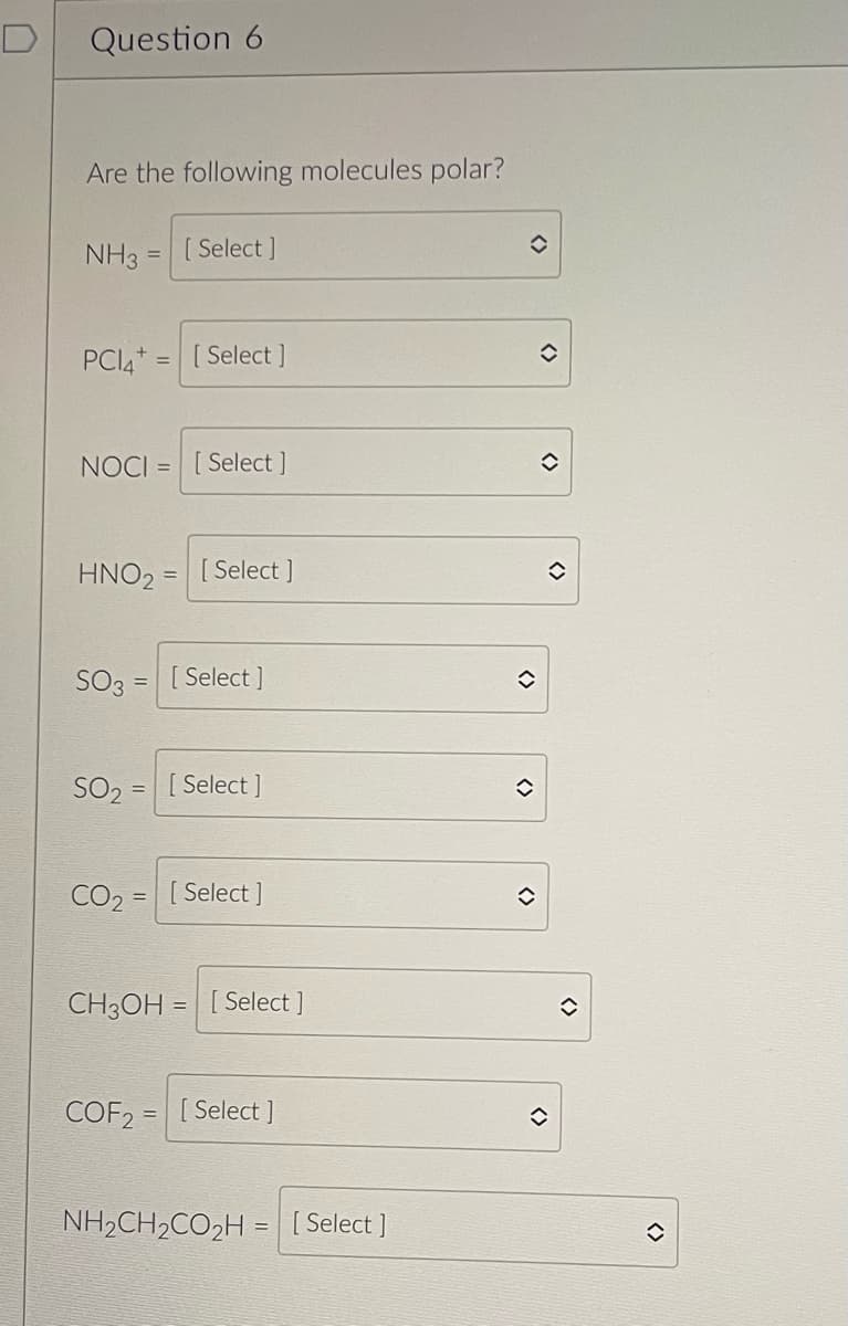 D
Question 6
Are the following molecules polar?
NH3
=
PCI4=[Select]
[Select]
NOCI= [Select]
HNO₂
=
[Select]
SO3 = [Select]
SO₂ = [Select]
CO2= [Select]
CH3OH [Select ]
COF2= [Select ]
NH₂CH₂CO₂H = [Select]
✪
()
()
✪
<>
<>
()