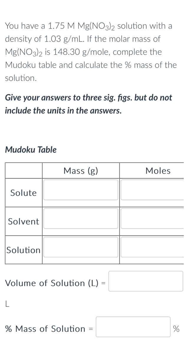 You have a 1.75 M Mg(NO3)2 solution with a
density of 1.03 g/mL. If the molar mass of
Mg(NO3)2 is 148.30 g/mole, complete the
Mudoku table and calculate the % mass of the
solution.
Give your answers to three sig. figs. but do not
include the units in the answers.
Mudoku Table
Solute
Solvent
Solution
Mass (g)
Volume of Solution (L) =
% Mass of Solution :
Moles
%