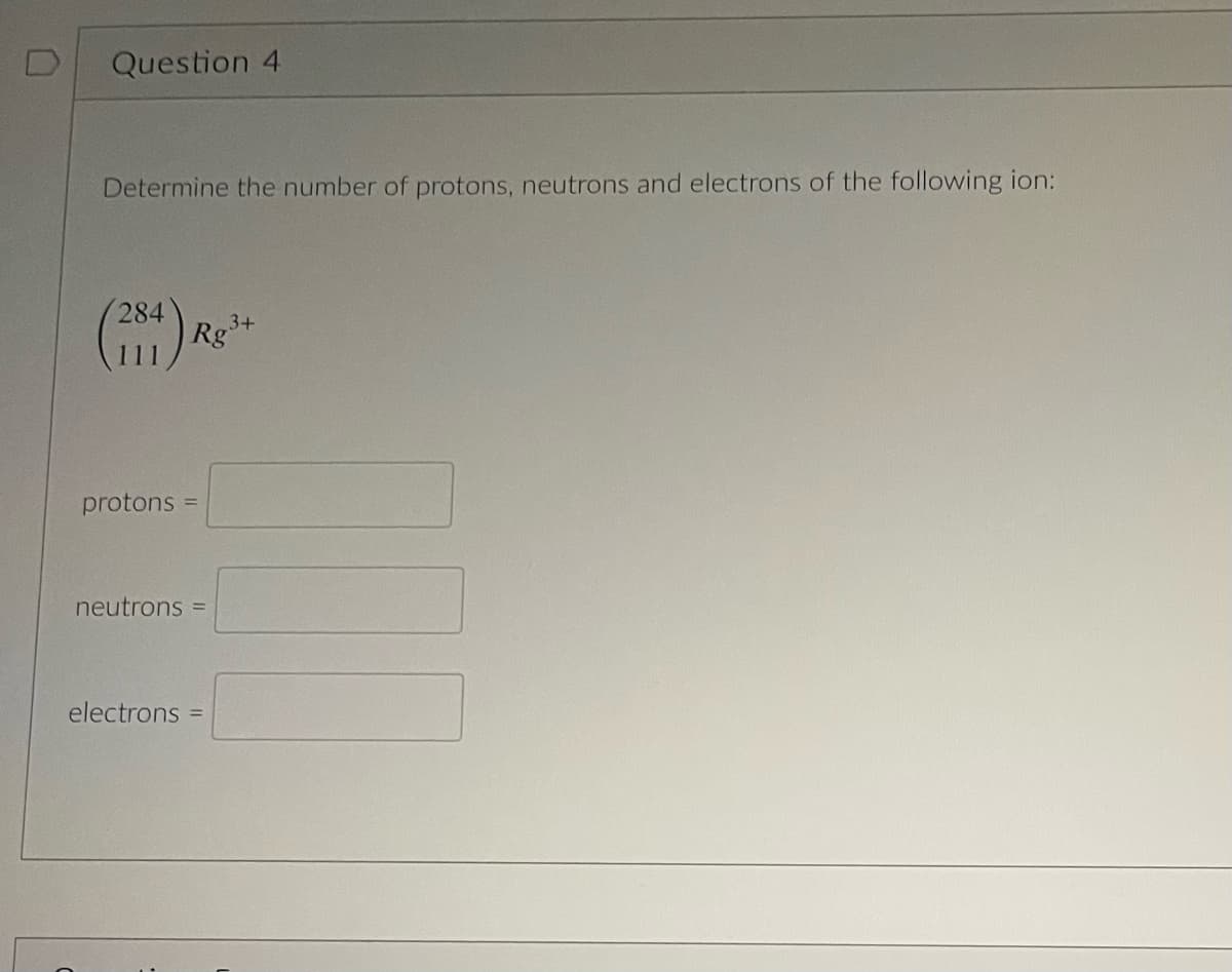 D
Question 4
Determine the number of protons, neutrons and electrons of the following ion:
(284)
protons
Rg
neutrons =
3+
electrons =