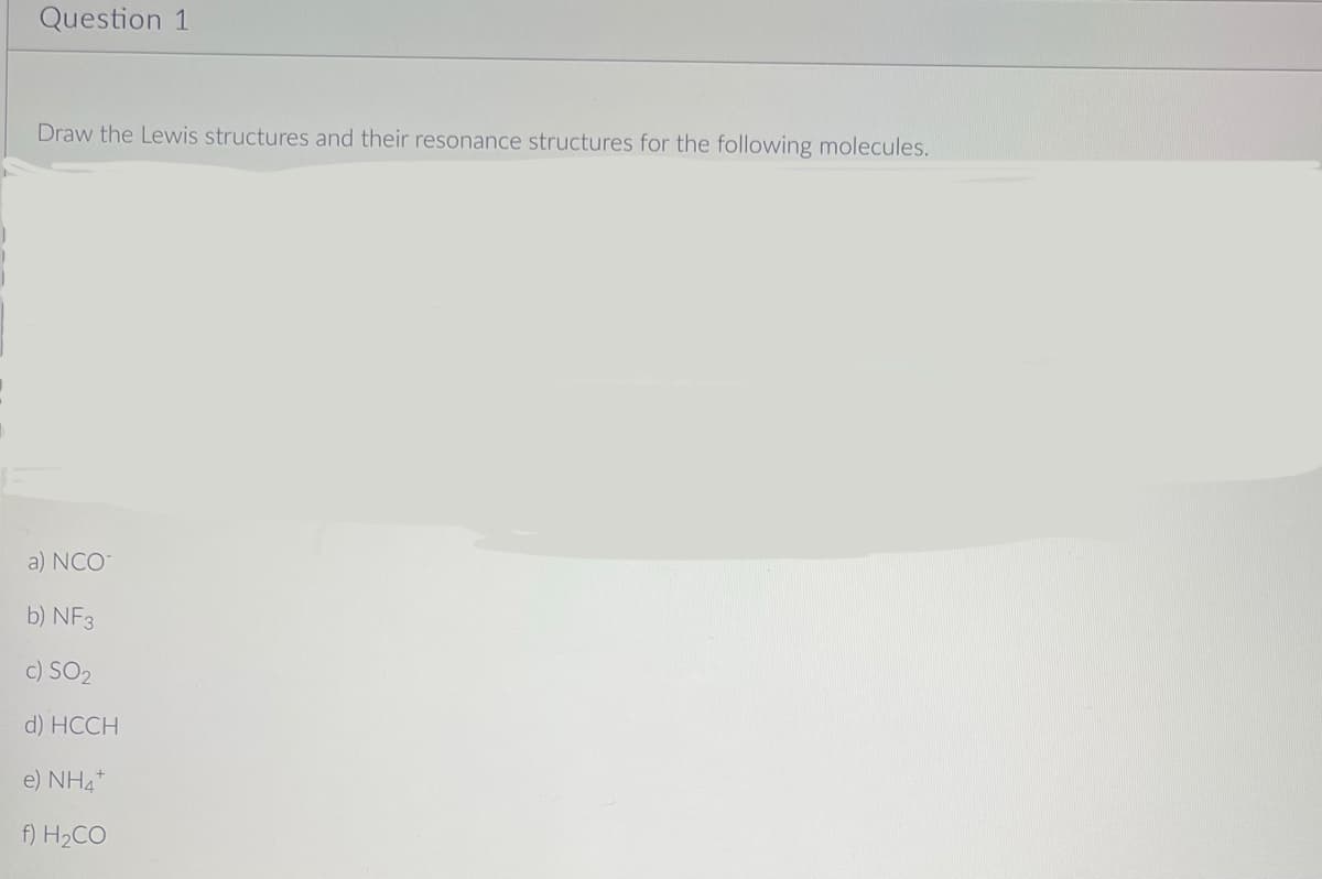 Question 1
Draw the Lewis structures and their resonance structures for the following molecules.
a) NCO
b) NF3
c) SO2
d) HCCH
e) NH4+
f) H₂CO