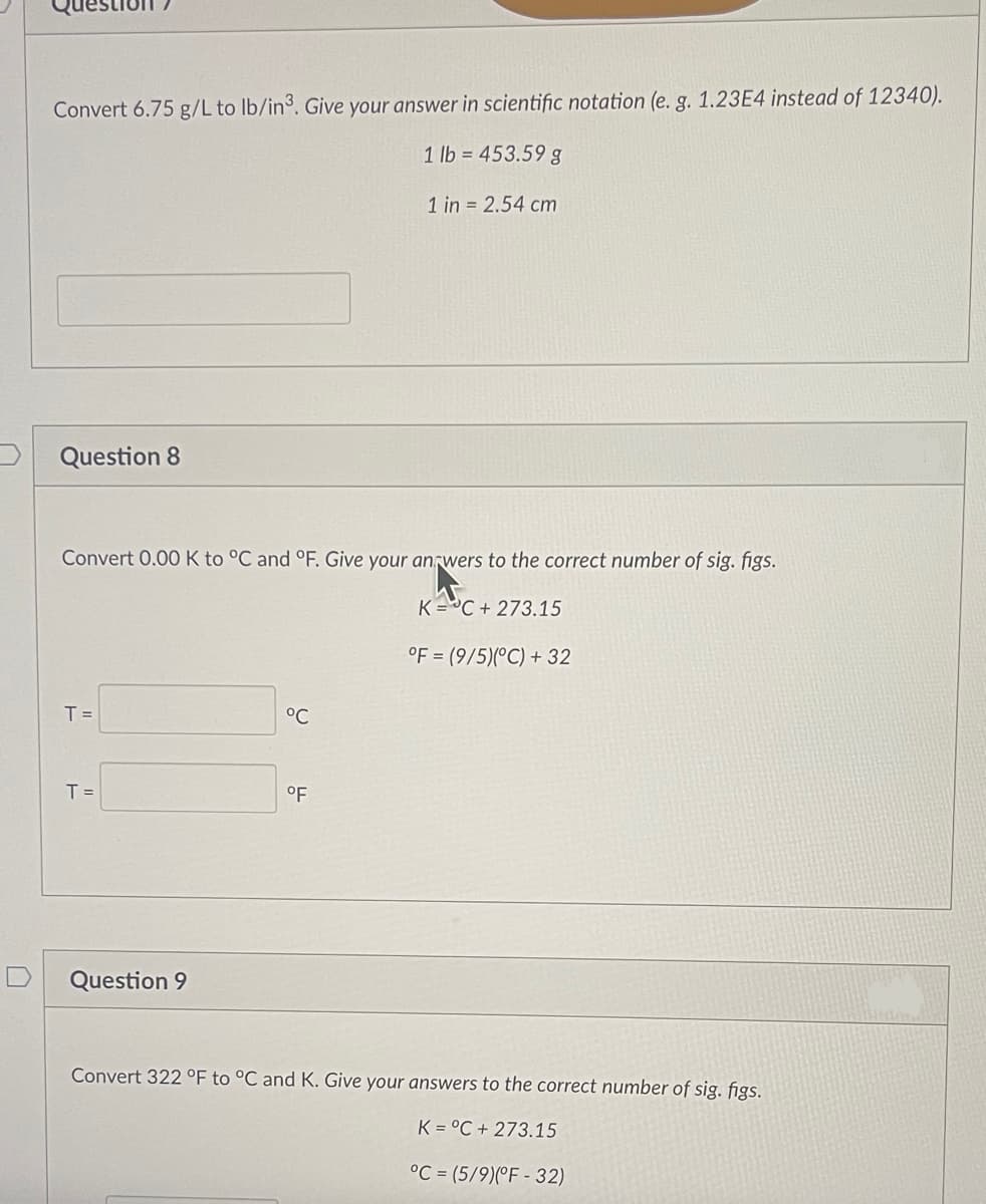 Convert 6.75 g/L to lb/in3. Give your answer in scientific notation (e. g. 1.23E4 instead of 12340).
1 lb = 453.59 g
Question 8
Convert 0.00 K to °C and °F. Give your answers to the correct number of sig. figs.
KC+273.15
°F (9/5)(°C) + 32
T =
T =
Question 9
°C
1 in 2.54 cm
°F
Convert 322 °F to °C and K. Give your answers to the correct number of sig. figs.
K= °C + 273.15
°C (5/9)(°F-32)