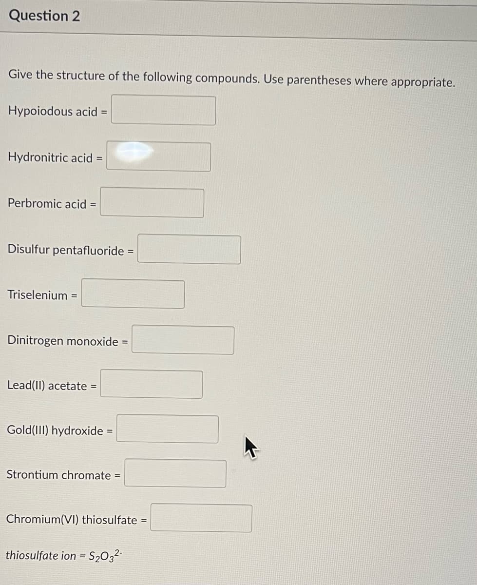 Question 2
Give the structure of the following compounds. Use parentheses where appropriate.
Hypoiodous acid =
Hydronitric acid =
Perbromic acid =
Disulfur pentafluoride =
Triselenium =
Dinitrogen monoxide =
Lead(II) acetate =
Gold (III) hydroxide =
Strontium chromate =
Chromium(VI) thiosulfate =
thiosulfate ion=S₂03²-