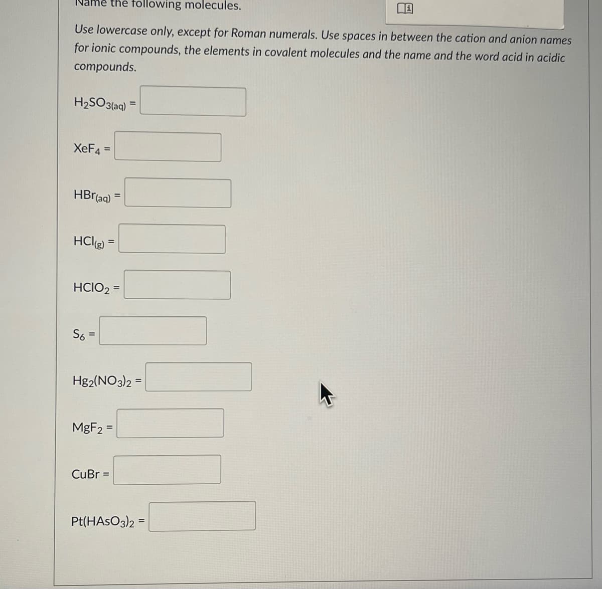 Name the following molecules.
Use lowercase only, except for Roman numerals. Use spaces in between the cation and anion names
for ionic compounds, the elements in covalent molecules and the name and the word acid in acidic
compounds.
H₂SO3(aq)
XeF4 =
HBr(aq)
HCl(g)
HCIO₂ =
S6 =
Hg2(NO3)2 =
MgF2 =
CuBr =
Pt(HASO3)2
=
B