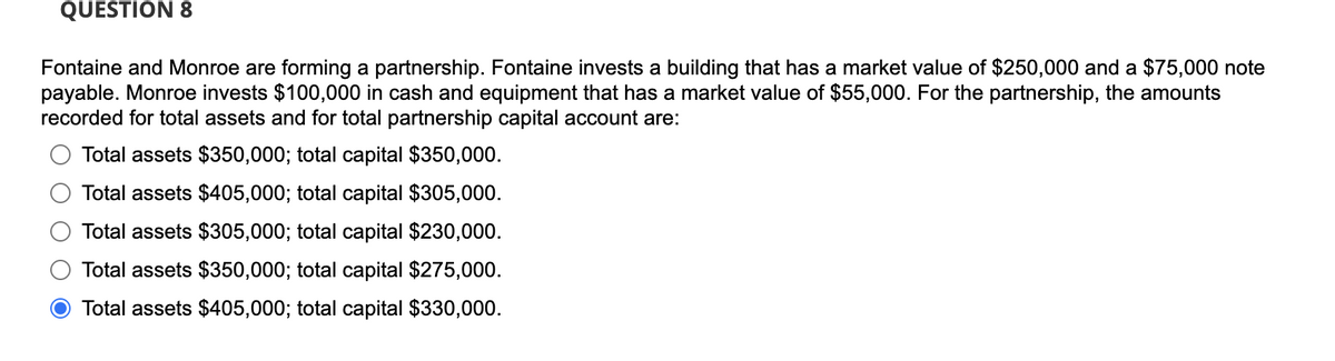 QUESTION 8
Fontaine and Monroe are forming a partnership. Fontaine invests a building that has a market value of $250,000 and a $75,000 note
payable. Monroe invests $100,000 in cash and equipment that has a market value of $55,000. For the partnership, the amounts
recorded for total assets and for total partnership capital account are:
Total assets $350,000; total capital $350,000.
Total assets $405,000; total capital $305,000.
Total assets $305,000; total capital $230,000.
Total assets $350,000; total capital $275,000.
Total assets $405,000; total capital $330,000.