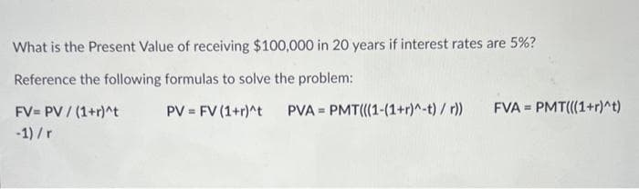 What is the Present Value of receiving $100,000 in 20 years if interest rates are 5%?
Reference the following formulas to solve the problem:
PV = FV (1+r)^t
FV= PV / (1+r)^t
-1)/r
PVA PMT(((1-(1+r)^-t) /r))
F
FVA= PMT(((1+r)^t)