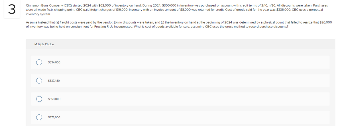 3
Cinnamon Buns Company (CBC) started 2024 with $62,000 of inventory on hand. During 2024, $300,000 in inventory was purchased on account with credit terms of 2/10, n/30. All discounts were taken. Purchases
were all made f.o.b. shipping point. CBC paid freight charges of $19,000. Inventory with an invoice amount of $8,000 was returned for credit. Cost of goods sold for the year was $336,000. CBC uses a perpetual
inventory system.
Assume instead that (a) freight costs were paid by the vendor, (b) no discounts were taken, and (c) the inventory on hand at the beginning of 2024 was determined by a physical count that failed to realize that $20,000
of inventory was being held on consignment for Frosting R Us Incorporated. What is cost of goods available for sale, assuming CBC uses the gross method to record purchase discounts?
Multiple Choice
$334,000
$337,480
$353,000
$373,000