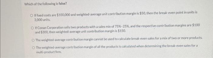 Which of the following is false?
O If fixed costs are $100,000 and weighted-average unit contribution margin is $50, then the break-even point in units is
2,000 units.
O If Conan Corporation sells two products with a sales mix of 75%-25%, and the respective contribution margins are $100
and $300, then weighted-average unit contribution margin is $150.
O The weighted-average contribution margin cannot be used to calculate break-even sales for a mix of two or more products.
O The weighted-average contribution margin of all the products is calculated when determining the break-even sales for a
multi-product firm.