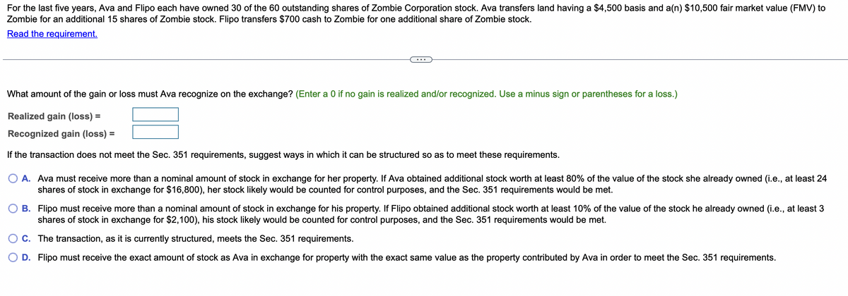For the last five years, Ava and Flipo each have owned 30 of the 60 outstanding shares of Zombie Corporation stock. Ava transfers land having a $4,500 basis and a(n) $10,500 fair market value (FMV) to
Zombie for an additional 15 shares of Zombie stock. Flipo transfers $700 cash to Zombie for one additional share of Zombie stock.
Read the requirement.
What amount of the gain or loss must Ava recognize on the exchange? (Enter a 0 if no gain is realized and/or recognized. Use a minus sign or parentheses for a loss.)
Realized gain (loss) =
Recognized gain (loss) =
If the transaction does not meet the Sec. 351 requirements, suggest ways in which it can be structured so as to meet these requirements.
O A. Ava must receive more than a nominal amount of stock in exchange for her property. If Ava obtained additional stock worth at least 80% of the value of the stock she already owned (i.e., at least 24
shares of stock in exchange for $16,800), her stock likely would be counted for control purposes, and the Sec. 351 requirements would be met.
B. Flipo must receive more than a nominal amount of stock in exchange for his property. If Flipo obtained additional stock worth at least 10% of the value of the stock he already owned (i.e., at least 3
shares of stock in exchange for $2,100), his stock likely would be counted for control purposes, and the Sec. 351 requirements would be met.
C. The transaction, as it is currently structured, meets the Sec. 351 requirements.
D. Flipo must receive the exact amount of stock as Ava in exchange for property with the exact same value as the property contributed by Ava in order to meet the Sec. 351 requirements.