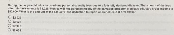 During the tax year, Monica incurred one personal casualty loss due to a federally declared disaster. The amount of the loss
after reimbursements is $8,025. Monica will not be replacing any of the damaged property. Monica's adjusted gross income is
$50,000. What is the amount of the casualty loss deduction to report on Schedule A (Form 1040)?
$2,925
$3,025
$7,925
$8,025