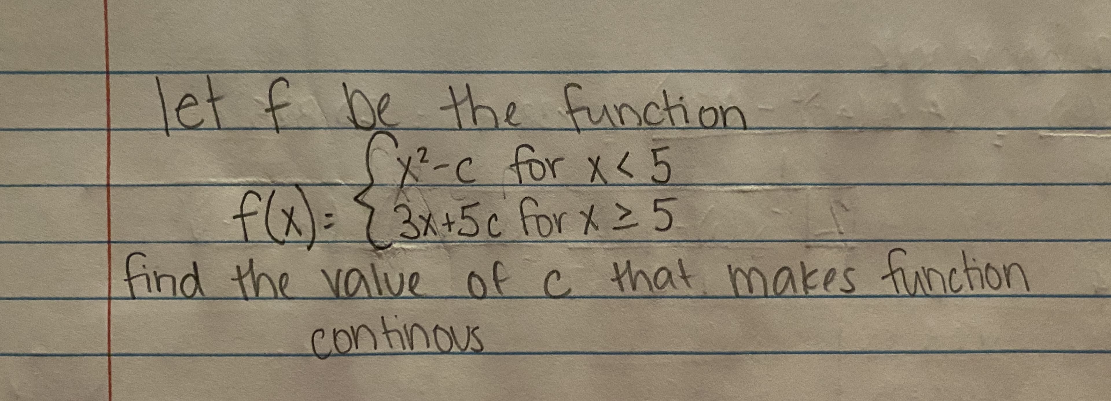 **Continuity of Piecewise Functions**

In calculus, it's essential to understand how to make piecewise functions continuous at the junction points. 

Consider the following piecewise function \( f \):

\[ f(x) = \begin{cases} 
x^2 - c & \text{for } x < 5 \\
3x + 5c & \text{for } x \geq 5 
\end{cases} \]

We are tasked with finding the value of \( c \) that ensures \( f \) is continuous across its entire domain.

---

To check for continuity at \( x = 5 \):
1. Ensure the left-hand limit is equal to the right-hand limit at \( x = 5 \).
2. Ensure the function value at \( x = 5 \) matches these limits.

\[ \lim_{{x \to 5^-}} f(x) = \lim_{{x \to 5^+}} f(x) = f(5) \]

Let's compute these limits and function values:

### Left-hand limit as \( x \) approaches 5:
\[ \lim_{{x \to 5^-}} f(x) = \lim_{{x \to 5^-}} (x^2 - c) = 5^2 - c = 25 - c \]

### Right-hand limit as \( x \) approaches 5:
\[ \lim_{{x \to 5^+}} f(x) = \lim_{{x \to 5^+}} (3x + 5c) = 3(5) + 5c = 15 + 5c \]

### Ensure the function is continuous:
Set the left-hand limit equal to the right-hand limit:
\[ 25 - c = 15 + 5c \]

### Solve for \( c \):
\[ 25 - 15 = 5c + c \]
\[ 10 = 6c \]
\[ c = \frac{10}{6} = \frac{5}{3} \]

Therefore, the value of \( c \) that makes the function continuous is \( \frac{5}{3} \). 

--- 

This approach illustrates how you can analytically find the necessary conditions to maintain the continuity of piecewise functions.