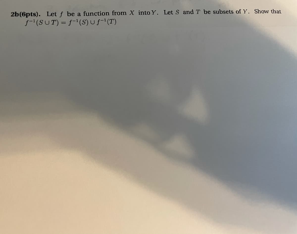 2b(6pts). Let f be a function from X into Y. Let S and T be subsets of Y. Show that
f-(SUT) = f-1(S) U f-1(T)
