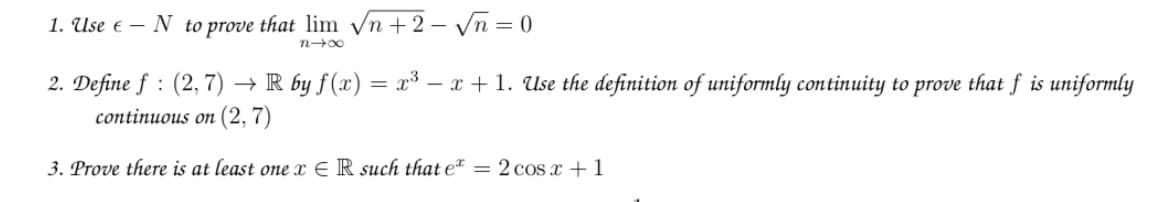 1. Use e – N to prove that lim n + 2 – Vn = 0
n 00
2. Define f : (2,7) → R by f(x) = x³ – x + 1. Use the definition of uniformly continuity to prove that f is uniformly
continuous on (2, 7)
3. Prove there is at least one E R such that e = 2 cos c +1
